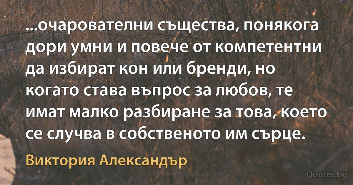 ...очарователни същества, понякога дори умни и повече от компетентни да избират кон или бренди, но когато става въпрос за любов, те имат малко разбиране за това, което се случва в собственото им сърце. (Виктория Александър)