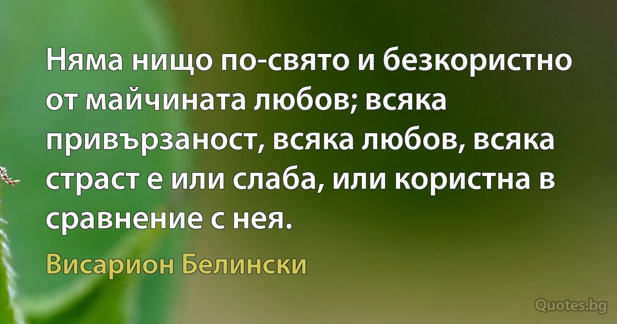 Няма нищо по-свято и безкористно от майчината любов; всяка привързаност, всяка любов, всяка страст е или слаба, или користна в сравнение с нея. (Висарион Белински)