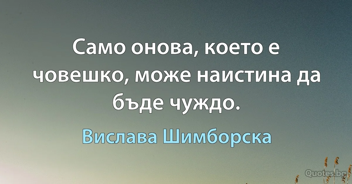 Само онова, което е човешко, може наистина да бъде чуждо. (Вислава Шимборска)