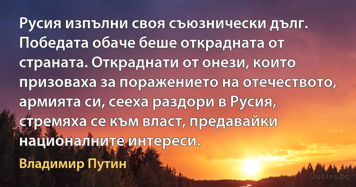 Русия изпълни своя съюзнически дълг. Победата обаче беше открадната от страната. Откраднати от онези, които призоваха за поражението на отечеството, армията си, сееха раздори в Русия, стремяха се към власт, предавайки националните интереси. (Владимир Путин)