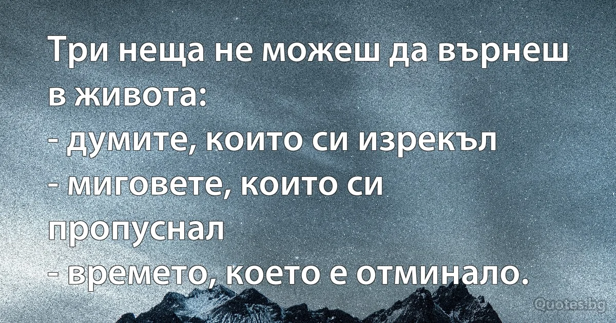Три неща не можеш да върнеш в живота:
- думите, които си изрекъл
- миговете, които си пропуснал
- времето, което е отминало. (INZ BG)