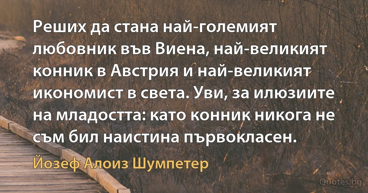 Реших да стана най-големият любовник във Виена, най-великият конник в Австрия и най-великият икономист в света. Уви, за илюзиите на младостта: като конник никога не съм бил наистина първокласен. (Йозеф Алоиз Шумпетер)