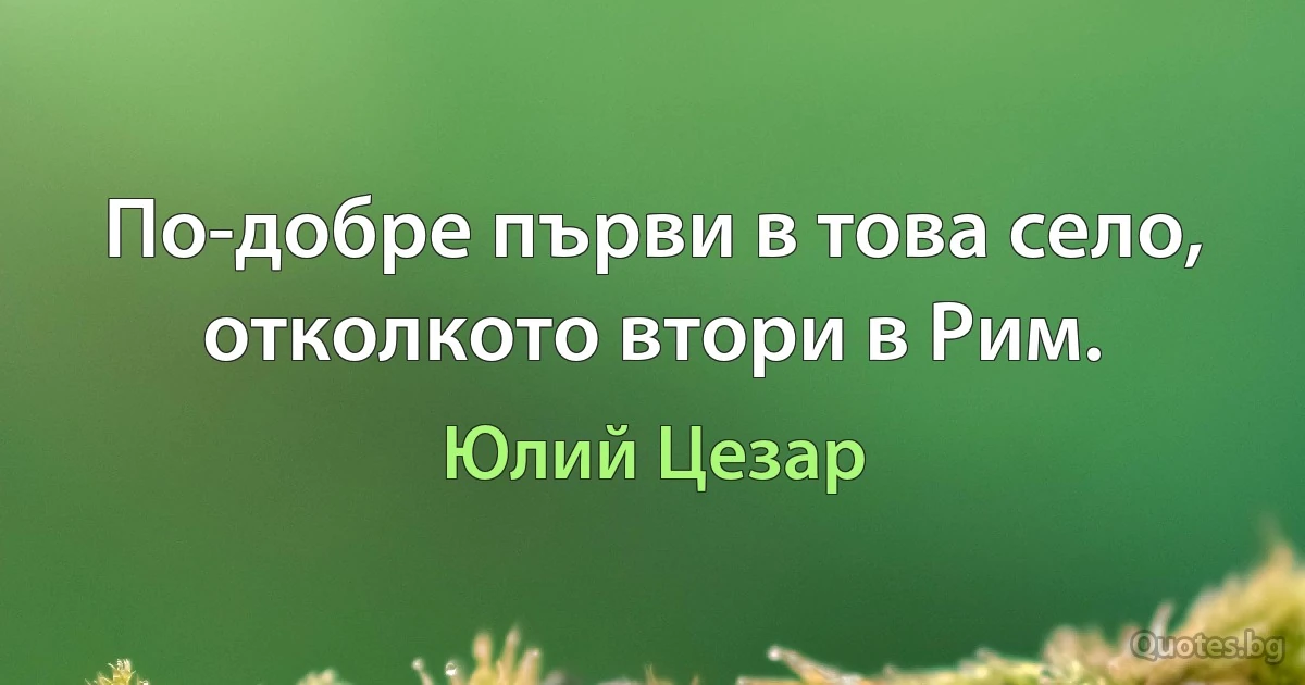 По-добре първи в това село, отколкото втори в Рим. (Юлий Цезар)