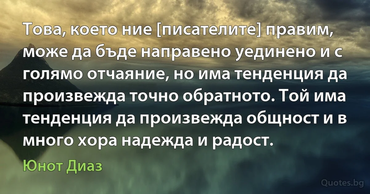 Това, което ние [писателите] правим, може да бъде направено уединено и с голямо отчаяние, но има тенденция да произвежда точно обратното. Той има тенденция да произвежда общност и в много хора надежда и радост. (Юнот Диаз)