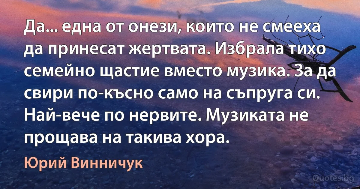 Да... една от онези, които не смееха да принесат жертвата. Избрала тихо семейно щастие вместо музика. За да свири по-късно само на съпруга си. Най-вече по нервите. Музиката не прощава на такива хора. (Юрий Винничук)