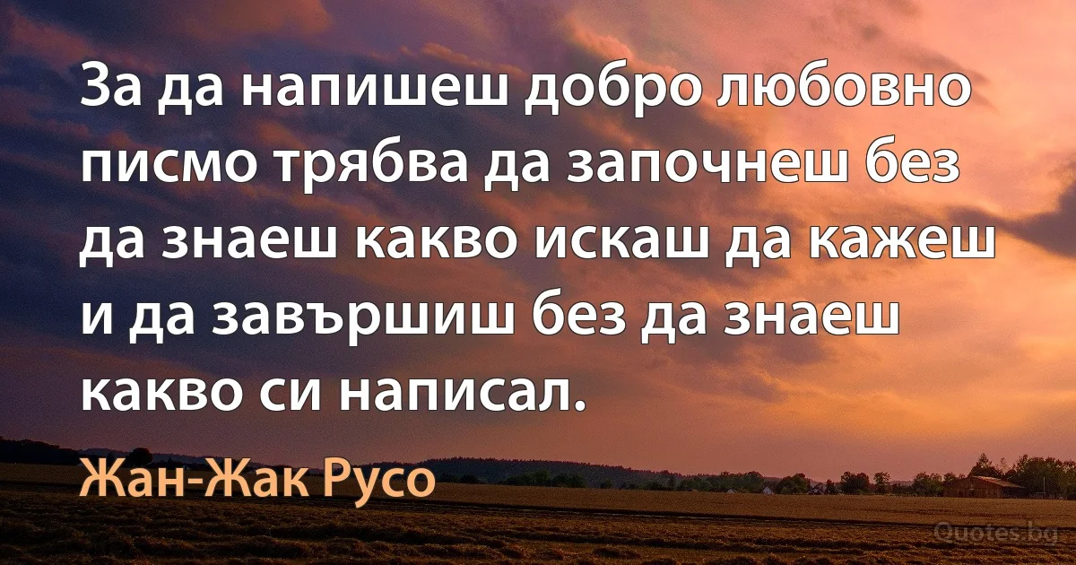 За да напишеш добро любовно писмо трябва да започнеш без да знаеш какво искаш да кажеш и да завършиш без да знаеш какво си написал. (Жан-Жак Русо)