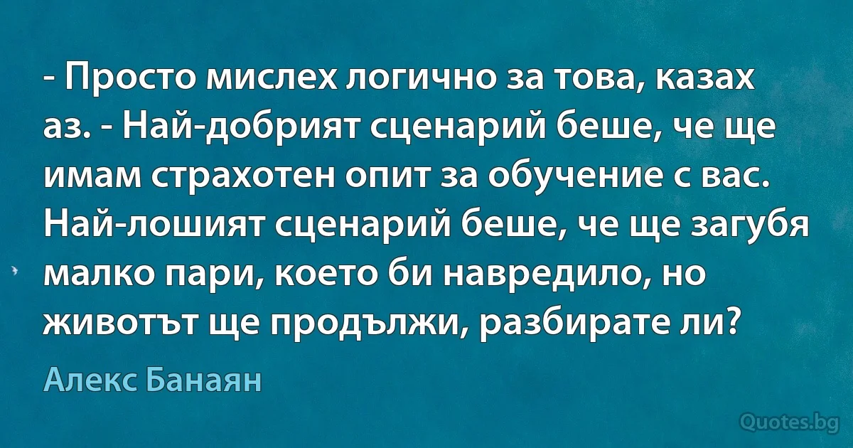 - Просто мислех логично за това, казах аз. - Най-добрият сценарий беше, че ще имам страхотен опит за обучение с вас. Най-лошият сценарий беше, че ще загубя малко пари, което би навредило, но животът ще продължи, разбирате ли? (Алекс Банаян)