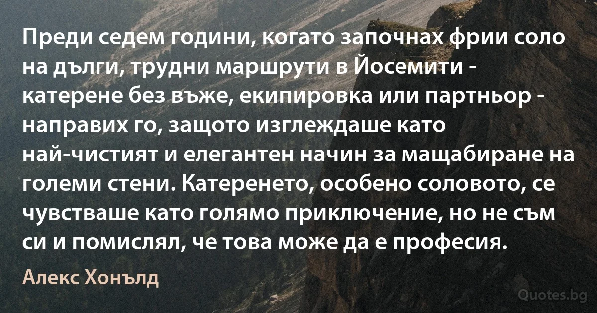 Преди седем години, когато започнах фрии соло на дълги, трудни маршрути в Йосемити - катерене без въже, екипировка или партньор - направих го, защото изглеждаше като най-чистият и елегантен начин за мащабиране на големи стени. Катеренето, особено соловото, се чувстваше като голямо приключение, но не съм си и помислял, че това може да е професия. (Алекс Хонълд)