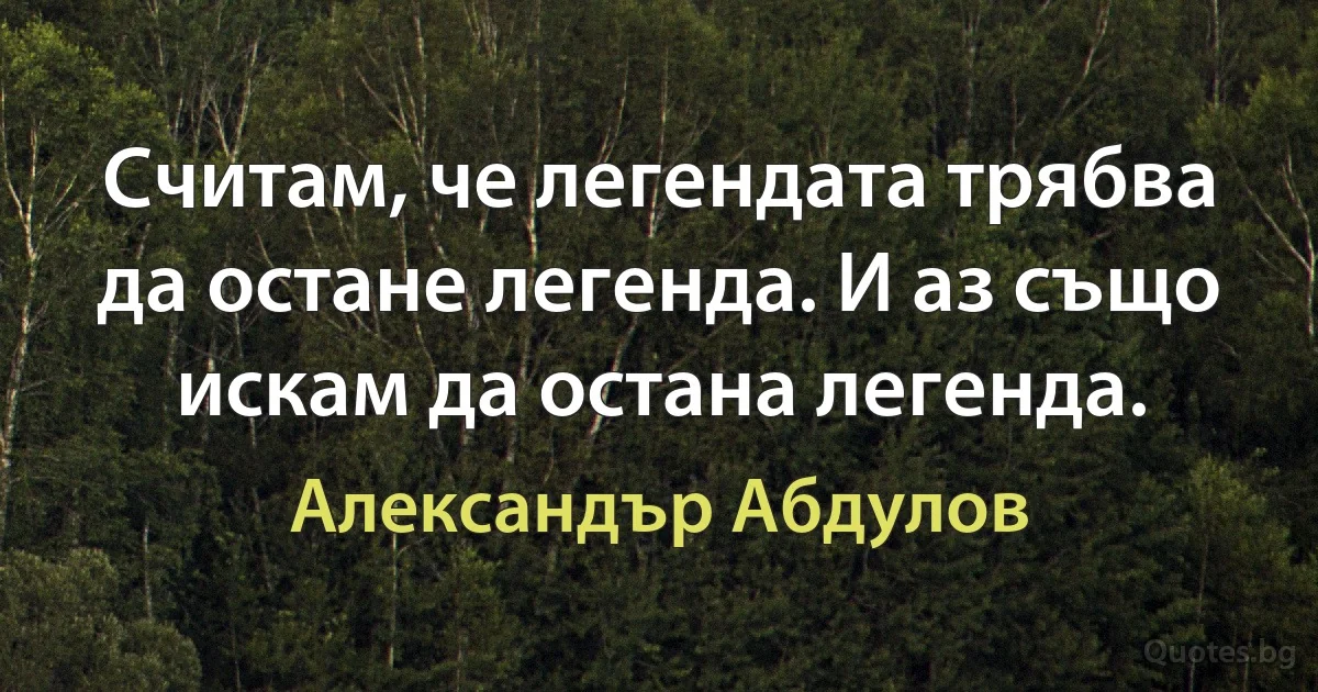 Считам, че легендата трябва да остане легенда. И аз също искам да остана легенда. (Александър Абдулов)