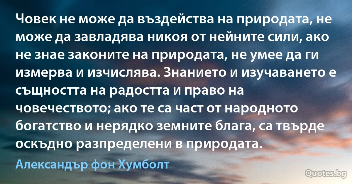 Човек не може да въздейства на природата, не може да завладява никоя от нейните сили, ако не знае законите на природата, не умее да ги измерва и изчислява. Знанието и изучаването е същността на радостта и право на човечеството; ако те са част от народното богатство и нерядко земните блага, са твърде оскъдно разпределени в природата. (Александър фон Хумболт)