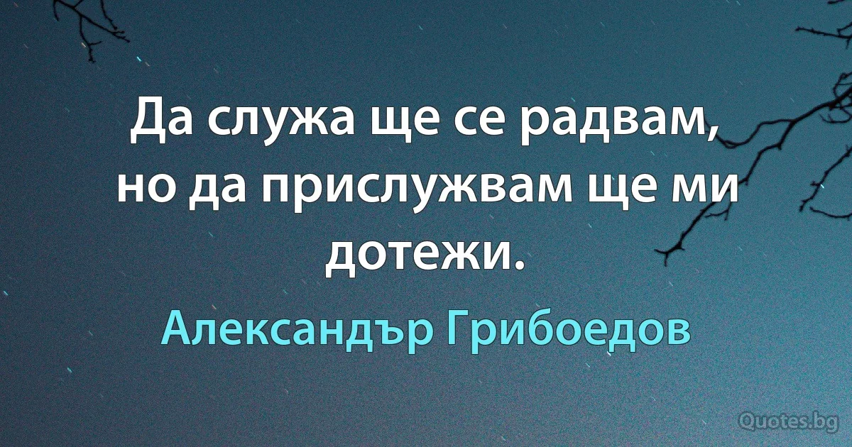 Да служа ще се радвам,
но да прислужвам ще ми дотежи. (Александър Грибоедов)