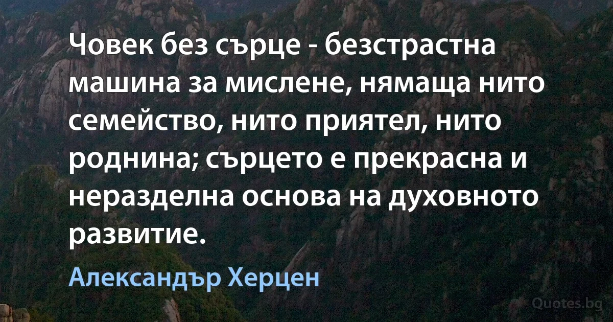 Човек без сърце - безстрастна машина за мислене, нямаща нито семейство, нито приятел, нито роднина; сърцето е прекрасна и неразделна основа на духовното развитие. (Александър Херцен)