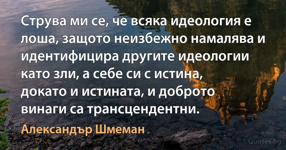 Струва ми се, че всяка идеология е лоша, защото неизбежно намалява и идентифицира другите идеологии като зли, а себе си с истина, докато и истината, и доброто винаги са трансцендентни. (Александър Шмеман)