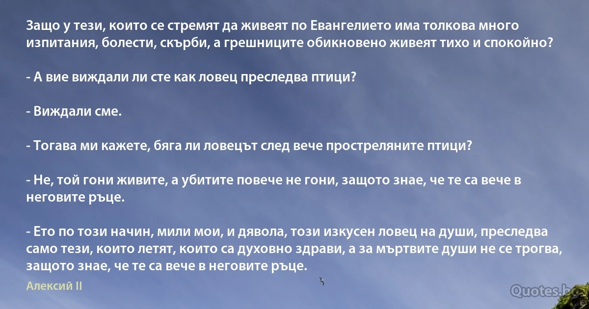 Защо у тези, които се стремят да живеят по Евангелието има толкова много изпитания, болести, скърби, а грешниците обикновено живеят тихо и спокойно?

- А вие виждали ли сте как ловец преследва птици?

- Виждали сме.

- Тогава ми кажете, бяга ли ловецът след вече простреляните птици?

- Не, той гони живите, а убитите повече не гони, защото знае, че те са вече в неговите ръце.

- Ето по този начин, мили мои, и дявола, този изкусен ловец на души, преследва само тези, които летят, които са духовно здрави, а за мъртвите души не се трогва, защото знае, че те са вече в неговите ръце. (Алексий II)