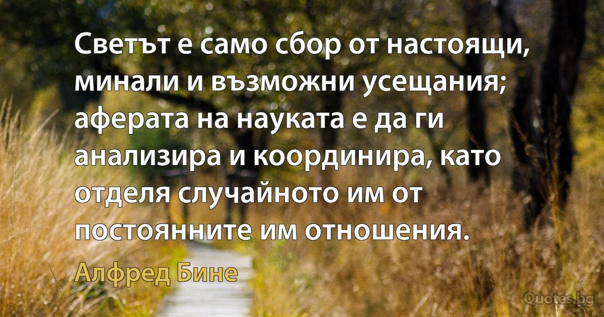 Светът е само сбор от настоящи, минали и възможни усещания; аферата на науката е да ги анализира и координира, като отделя случайното им от постоянните им отношения. (Алфред Бине)