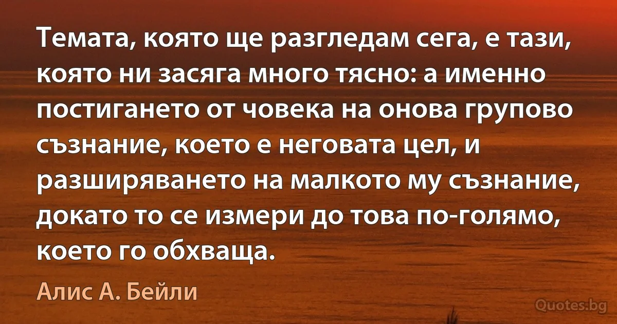 Темата, която ще разгледам сега, е тази, която ни засяга много тясно: а именно постигането от човека на онова групово съзнание, което е неговата цел, и разширяването на малкото му съзнание, докато то се измери до това по-голямо, което го обхваща. (Алис А. Бейли)