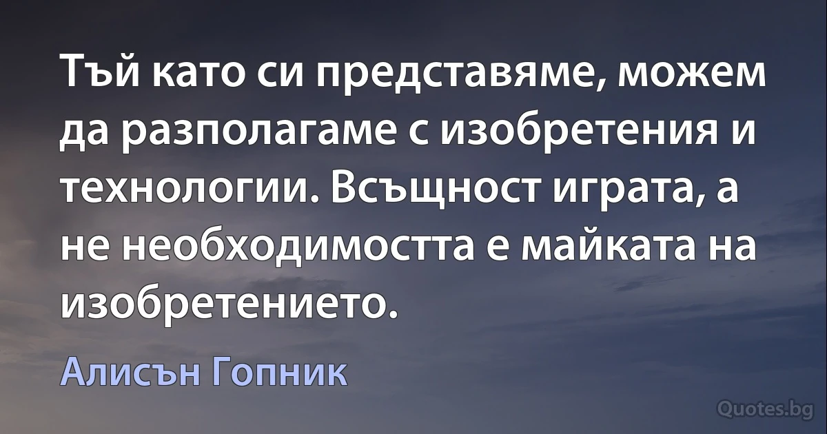 Тъй като си представяме, можем да разполагаме с изобретения и технологии. Всъщност играта, а не необходимостта е майката на изобретението. (Алисън Гопник)