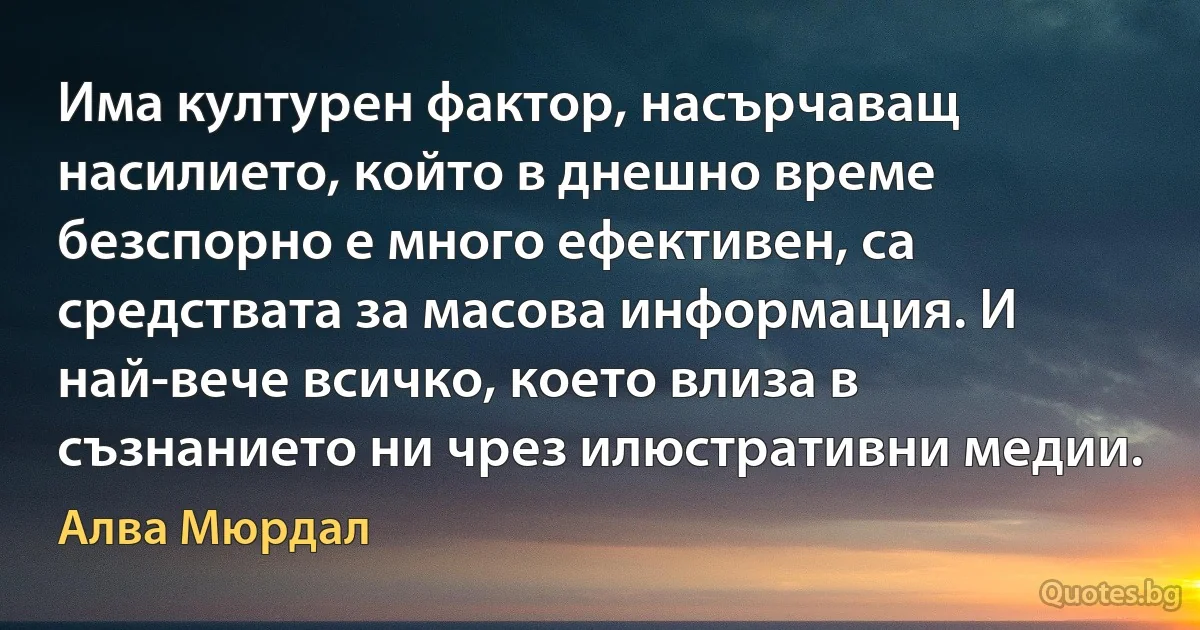 Има културен фактор, насърчаващ насилието, който в днешно време безспорно е много ефективен, са средствата за масова информация. И най-вече всичко, което влиза в съзнанието ни чрез илюстративни медии. (Алва Мюрдал)