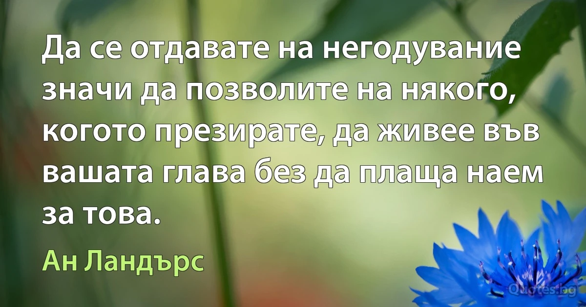 Да се отдавате на негодувание значи да позволите на някого, когото презирате, да живее във вашата глава без да плаща наем за това. (Ан Ландърс)