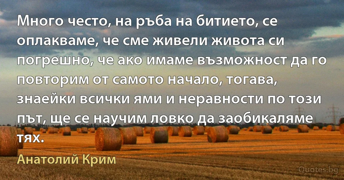 Много често, на ръба на битието, се оплакваме, че сме живели живота си погрешно, че ако имаме възможност да го повторим от самото начало, тогава, знаейки всички ями и неравности по този път, ще се научим ловко да заобикаляме тях. (Анатолий Крим)