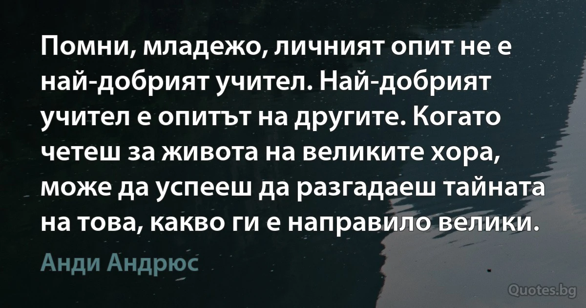 Помни, младежо, личният опит не е най-добрият учител. Най-добрият учител е опитът на другите. Когато четеш за живота на великите хора, може да успееш да разгадаеш тайната на това, какво ги е направило велики. (Анди Андрюс)