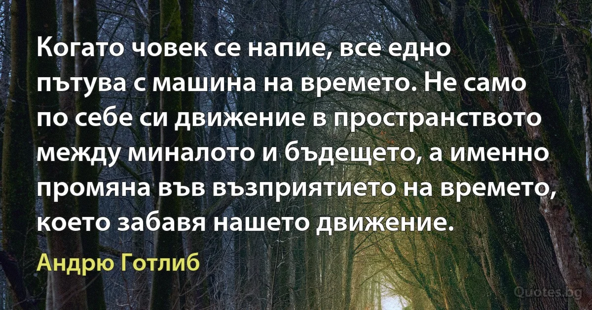 Когато човек се напие, все едно пътува с машина на времето. Не само по себе си движение в пространството между миналото и бъдещето, а именно промяна във възприятието на времето, което забавя нашето движение. (Андрю Готлиб)