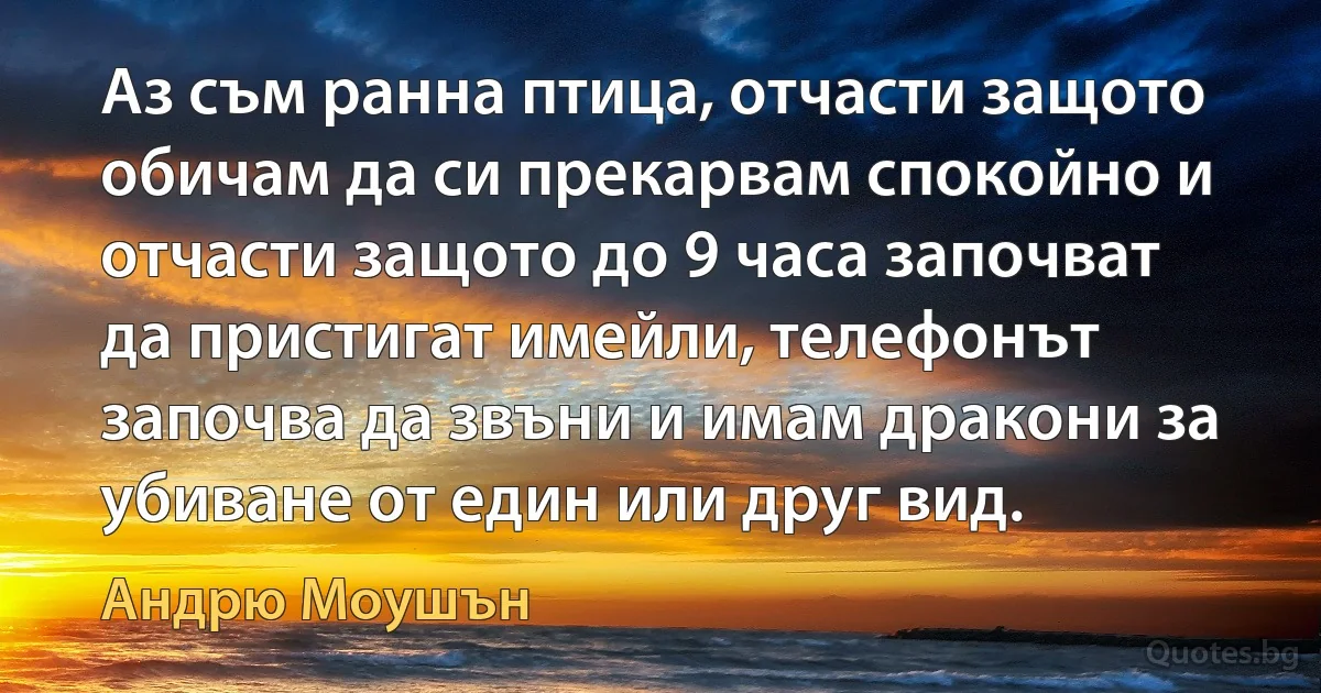 Аз съм ранна птица, отчасти защото обичам да си прекарвам спокойно и отчасти защото до 9 часа започват да пристигат имейли, телефонът започва да звъни и имам дракони за убиване от един или друг вид. (Андрю Моушън)