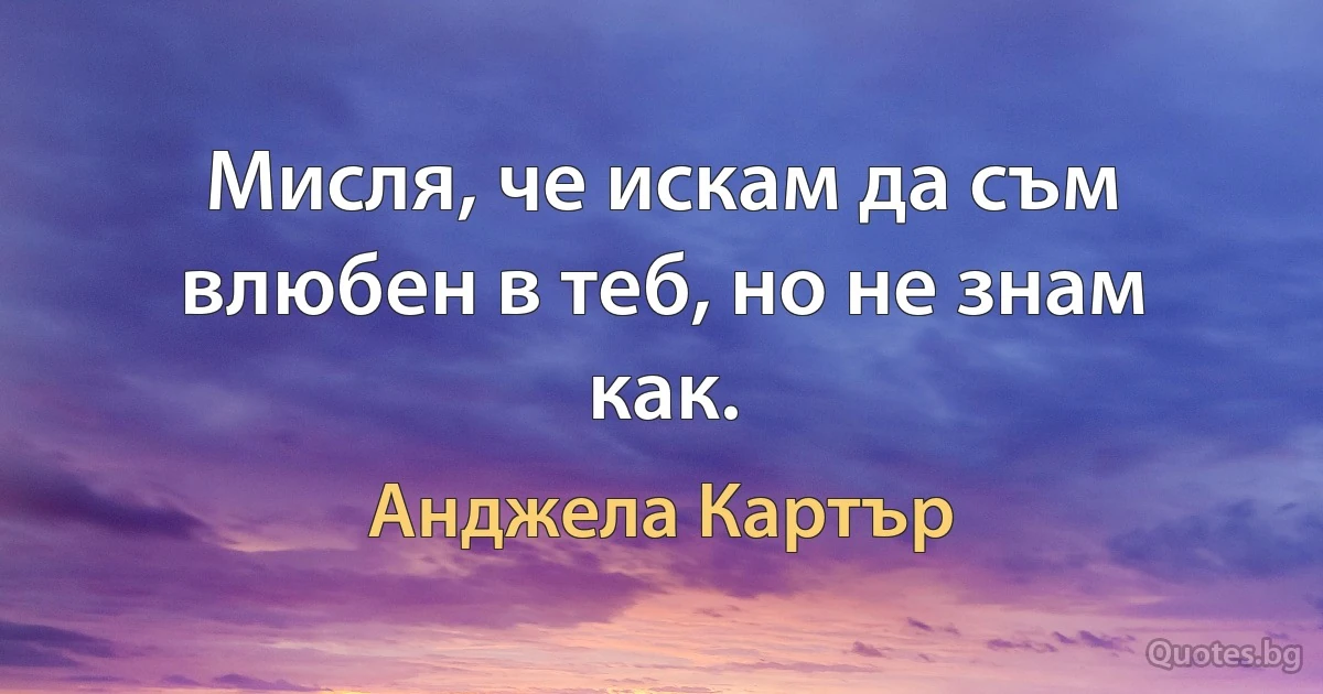 Мисля, че искам да съм влюбен в теб, но не знам как. (Анджела Картър)