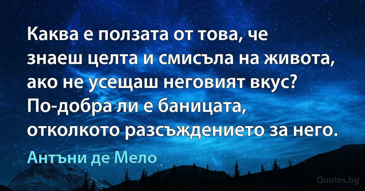 Каква е ползата от това, че знаеш целта и смисъла на живота, ако не усещаш неговият вкус? По-добра ли е баницата, отколкото разсъждението за него. (Антъни де Мело)