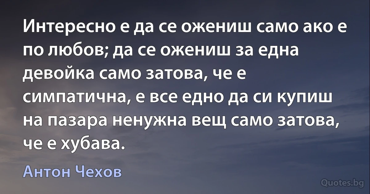 Интересно е да се ожениш само ако е по любов; да се ожениш за една девойка само затова, че е симпатична, е все едно да си купиш на пазара ненужна вещ само затова, че е хубава. (Антон Чехов)