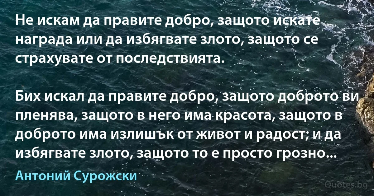 Не искам да правите добро, защото искате награда или да избягвате злото, защото се страхувате от последствията.

Бих искал да правите добро, защото доброто ви пленява, защото в него има красота, защото в доброто има излишък от живот и радост; и да избягвате злото, защото то е просто грозно... (Антоний Сурожски)