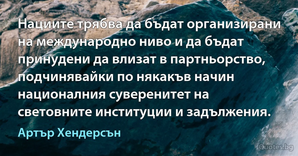 Нациите трябва да бъдат организирани на международно ниво и да бъдат принудени да влизат в партньорство, подчинявайки по някакъв начин националния суверенитет на световните институции и задължения. (Артър Хендерсън)