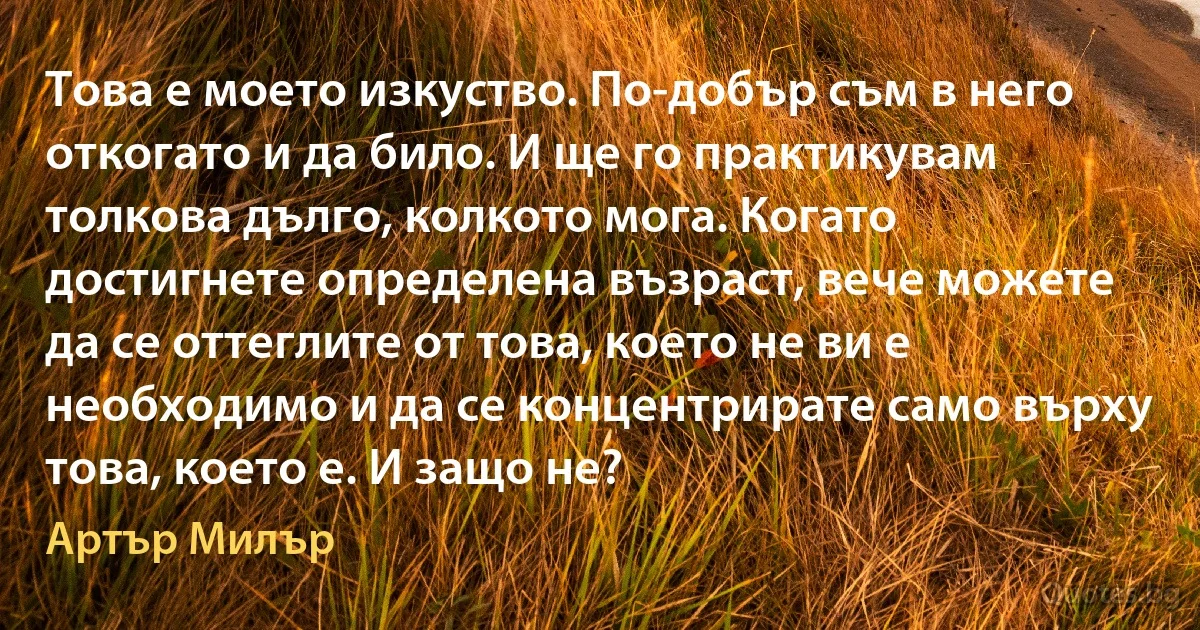 Това е моето изкуство. По-добър съм в него откогато и да било. И ще го практикувам толкова дълго, колкото мога. Когато достигнете определена възраст, вече можете да се оттеглите от това, което не ви е необходимо и да се концентрирате само върху това, което е. И защо не? (Артър Милър)