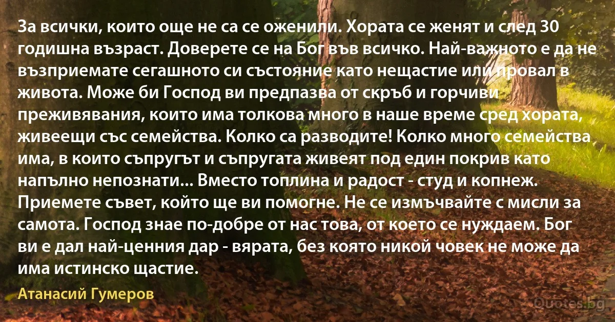 За всички, които още не са се оженили. Хората се женят и след 30 годишна възраст. Доверете се на Бог във всичко. Най-важното е да не възприемате сегашното си състояние като нещастие или провал в живота. Може би Господ ви предпазва от скръб и горчиви преживявания, които има толкова много в наше време сред хората, живеещи със семейства. Колко са разводите! Колко много семейства има, в които съпругът и съпругата живеят под един покрив като напълно непознати... Вместо топлина и радост - студ и копнеж. Приемете съвет, който ще ви помогне. Не се измъчвайте с мисли за самота. Господ знае по-добре от нас това, от което се нуждаем. Бог ви е дал най-ценния дар - вярата, без която никой човек не може да има истинско щастие. (Атанасий Гумеров)