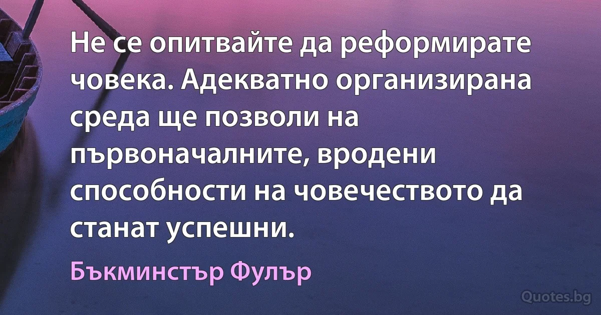 Не се опитвайте да реформирате човека. Адекватно организирана среда ще позволи на първоначалните, вродени способности на човечеството да станат успешни. (Бъкминстър Фулър)