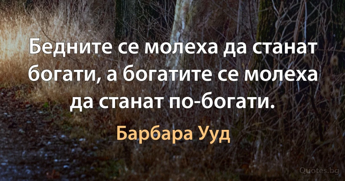 Бедните се молеха да станат богати, а богатите се молеха да станат по-богати. (Барбара Ууд)