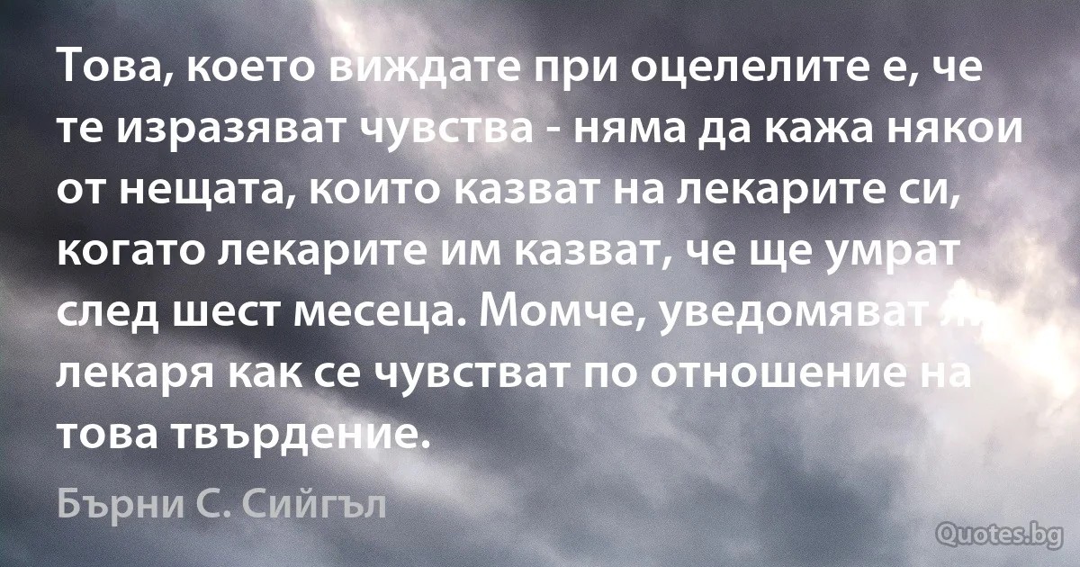 Това, което виждате при оцелелите е, че те изразяват чувства - няма да кажа някои от нещата, които казват на лекарите си, когато лекарите им казват, че ще умрат след шест месеца. Момче, уведомяват ли лекаря как се чувстват по отношение на това твърдение. (Бърни С. Сийгъл)