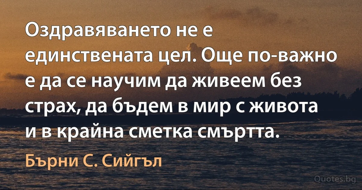 Оздравяването не е единствената цел. Още по-важно е да се научим да живеем без страх, да бъдем в мир с живота и в крайна сметка смъртта. (Бърни С. Сийгъл)