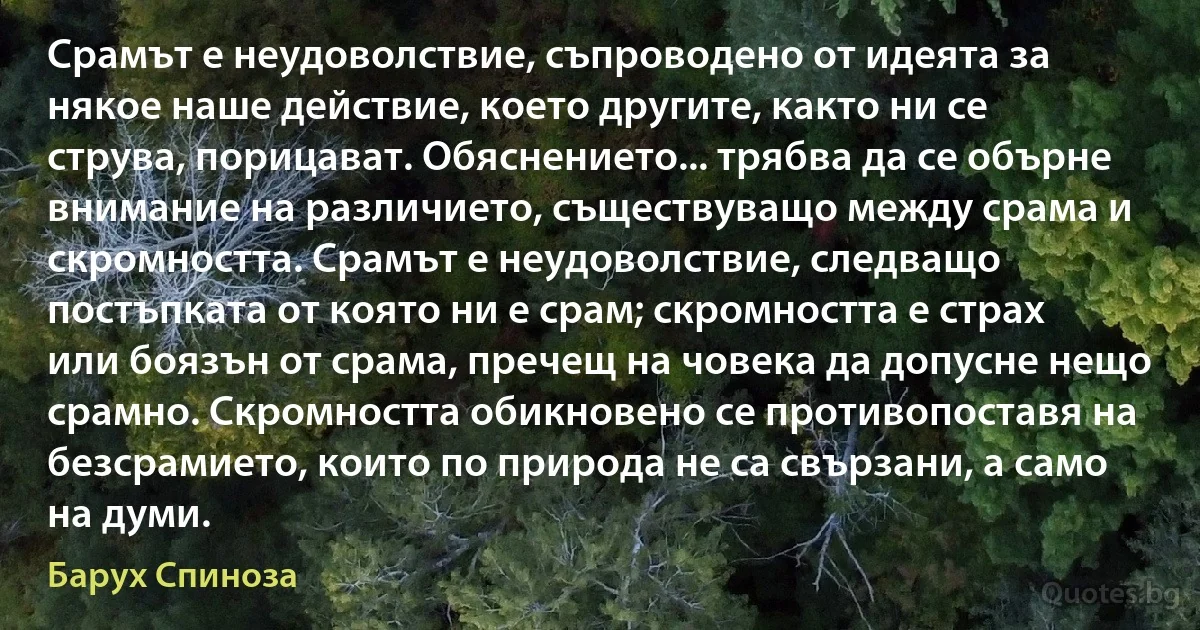 Срамът е неудоволствие, съпроводено от идеята за някое наше действие, което другите, както ни се струва, порицават. Обяснението... трябва да се обърне внимание на различието, съществуващо между срама и скромността. Срамът е неудоволствие, следващо постъпката от която ни е срам; скромността е страх или боязън от срама, пречещ на човека да допусне нещо срамно. Скромността обикновено се противопоставя на безсрамието, които по природа не са свързани, а само на думи. (Барух Спиноза)