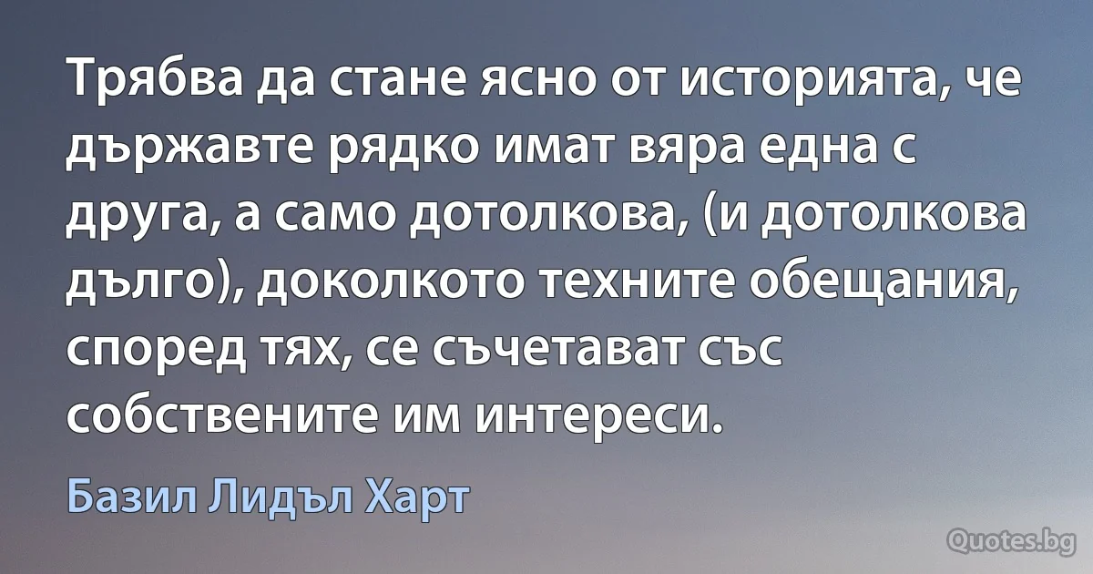 Трябва да стане ясно от историята, че държавте рядко имат вяра една с друга, а само дотолкова, (и дотолкова дълго), доколкото техните обещания, според тях, се съчетават със собствените им интереси. (Базил Лидъл Харт)