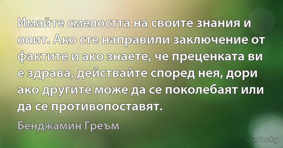 Имайте смелостта на своите знания и опит. Ако сте направили заключение от фактите и ако знаете, че преценката ви е здрава, действайте според нея, дори ако другите може да се поколебаят или да се противопоставят. (Бенджамин Греъм)