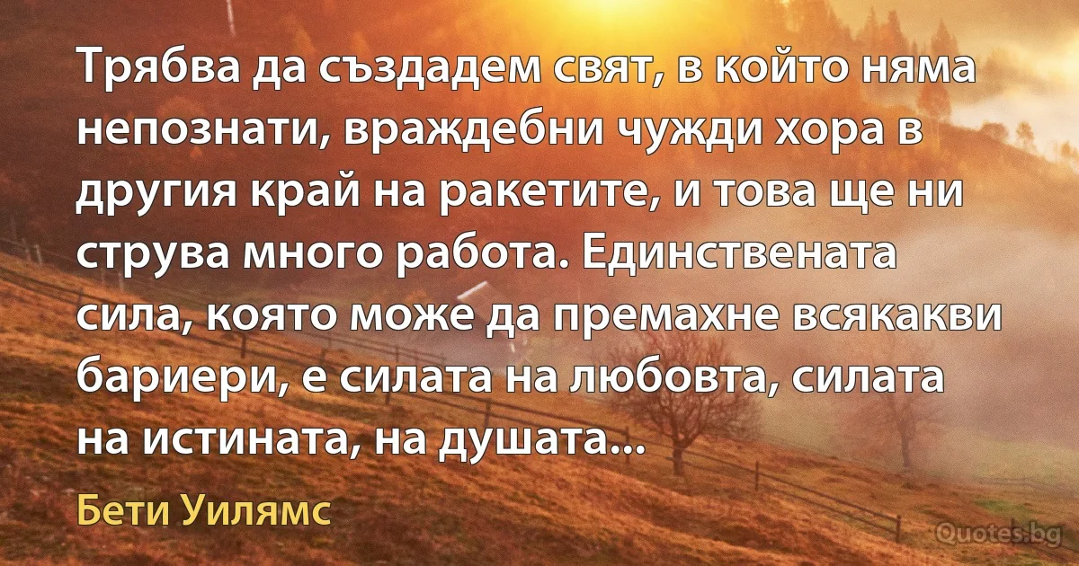 Трябва да създадем свят, в който няма непознати, враждебни чужди хора в другия край на ракетите, и това ще ни струва много работа. Единствената сила, която може да премахне всякакви бариери, е силата на любовта, силата на истината, на душата... (Бети Уилямс)