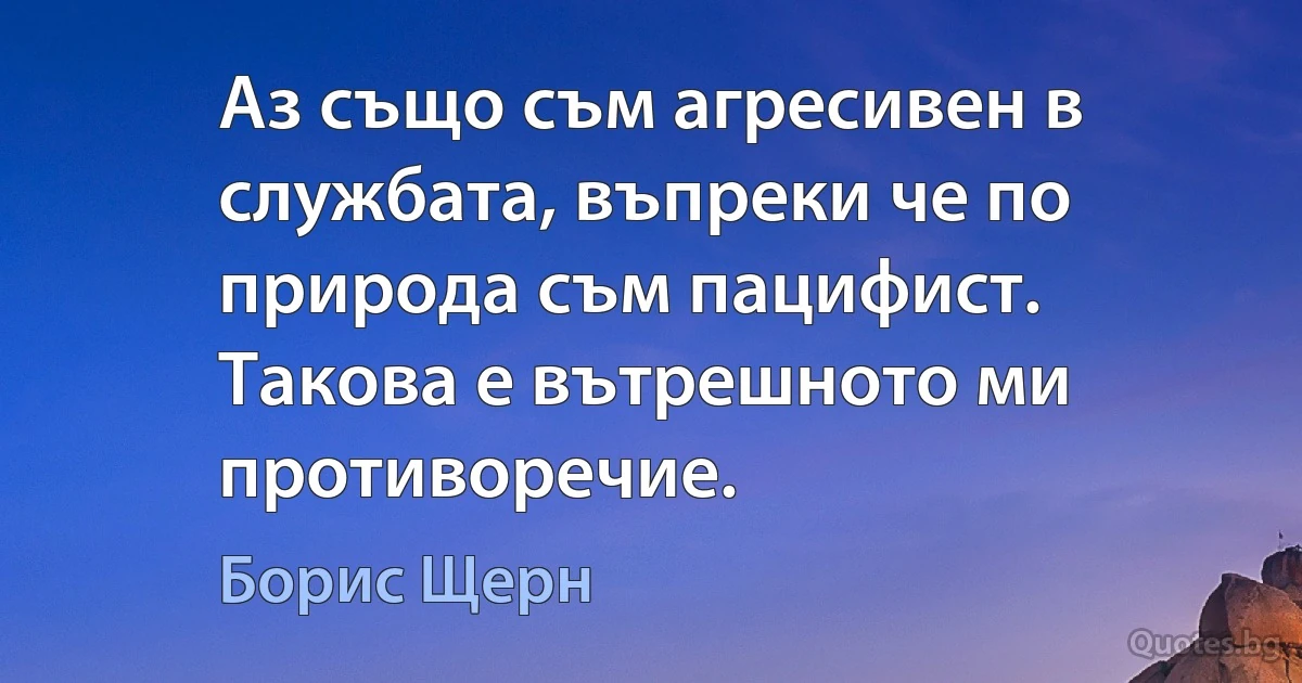 Аз също съм агресивен в службата, въпреки че по природа съм пацифист. Такова е вътрешното ми противоречие. (Борис Щерн)