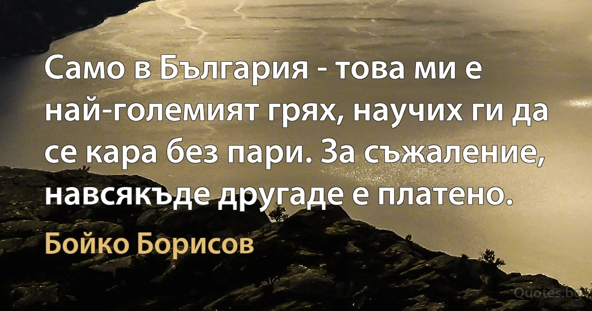 Само в България - това ми е най-големият грях, научих ги да се кара без пари. За съжаление, навсякъде другаде е платено. (Бойко Борисов)