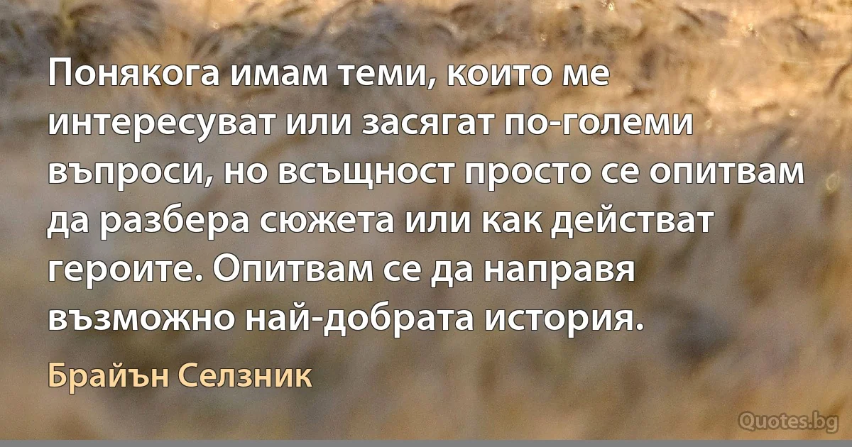 Понякога имам теми, които ме интересуват или засягат по-големи въпроси, но всъщност просто се опитвам да разбера сюжета или как действат героите. Опитвам се да направя възможно най-добрата история. (Брайън Селзник)