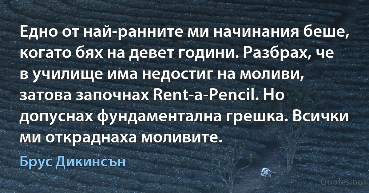 Едно от най-ранните ми начинания беше, когато бях на девет години. Разбрах, че в училище има недостиг на моливи, затова започнах Rent-a-Pencil. Но допуснах фундаментална грешка. Всички ми откраднаха моливите. (Брус Дикинсън)