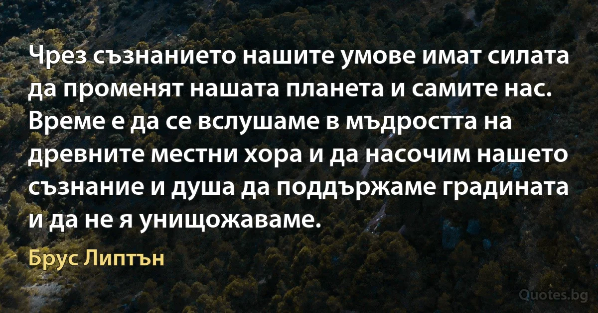 Чрез съзнанието нашите умове имат силата да променят нашата планета и самите нас. Време е да се вслушаме в мъдростта на древните местни хора и да насочим нашето съзнание и душа да поддържаме градината и да не я унищожаваме. (Брус Липтън)