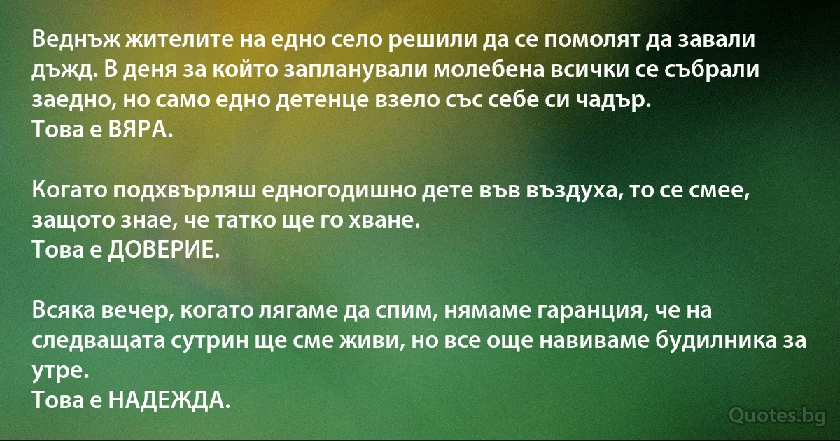 Веднъж жителите на едно село решили да се помолят да завали дъжд. В деня за който запланували молебена всички се събрали заедно, но само едно детенце взело със себе си чадър.
Това е ВЯРА.

Когато подхвърляш едногодишно дете във въздуха, то се смее, защото знае, че татко ще го хване.
Това е ДОВЕРИЕ.

Всяка вечер, когато лягаме да спим, нямаме гаранция, че на следващата сутрин ще сме живи, но все още навиваме будилника за утре.
Това е НАДЕЖДА. (INZ BG)