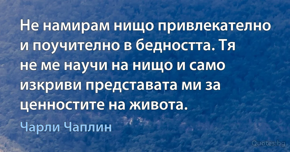 Не намирам нищо привлекателно и поучително в бедността. Тя не ме научи на нищо и само изкриви представата ми за ценностите на живота. (Чарли Чаплин)