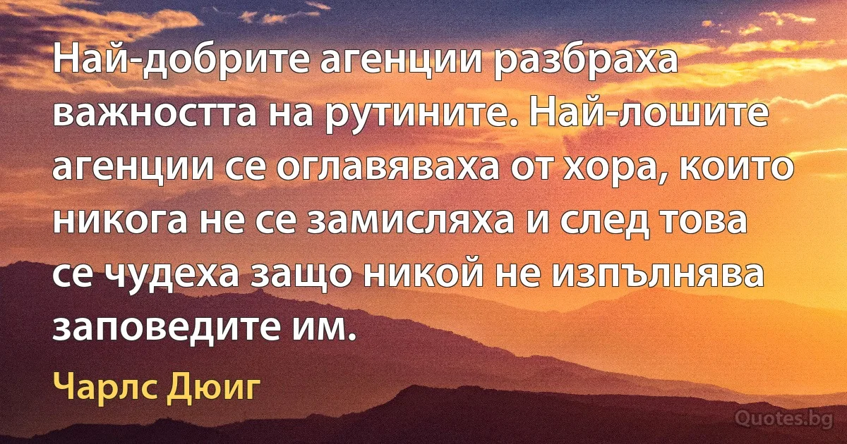 Най-добрите агенции разбраха важността на рутините. Най-лошите агенции се оглавяваха от хора, които никога не се замисляха и след това се чудеха защо никой не изпълнява заповедите им. (Чарлс Дюиг)